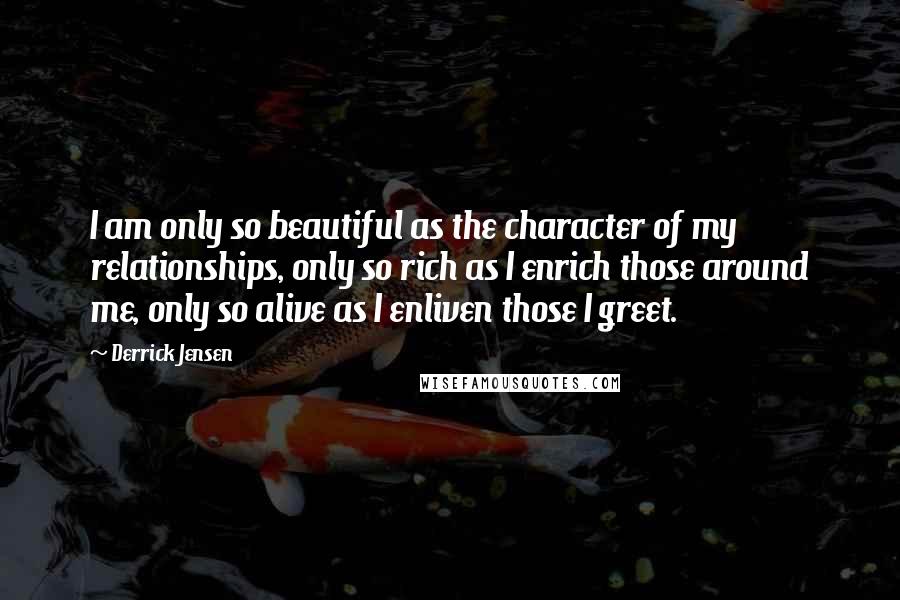 Derrick Jensen Quotes: I am only so beautiful as the character of my relationships, only so rich as I enrich those around me, only so alive as I enliven those I greet.