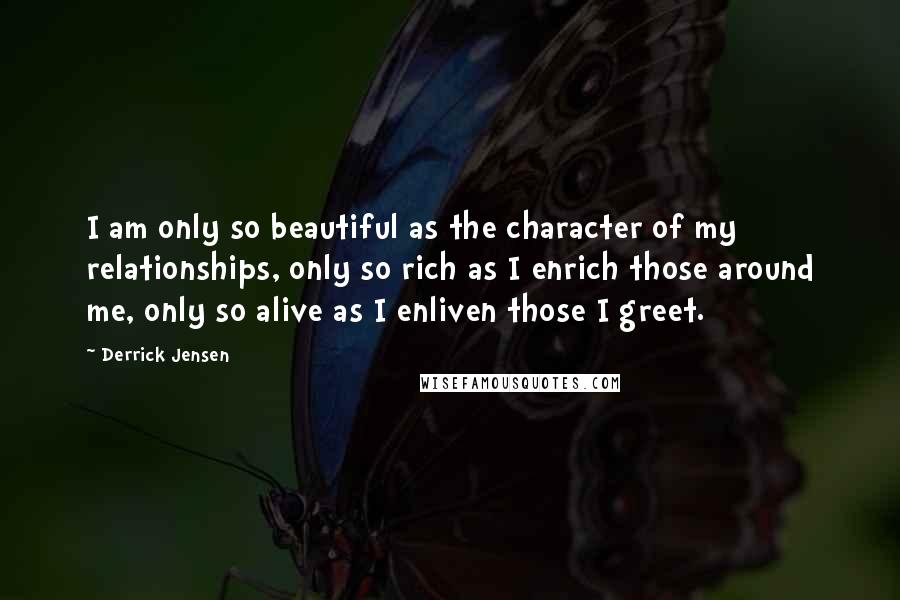 Derrick Jensen Quotes: I am only so beautiful as the character of my relationships, only so rich as I enrich those around me, only so alive as I enliven those I greet.