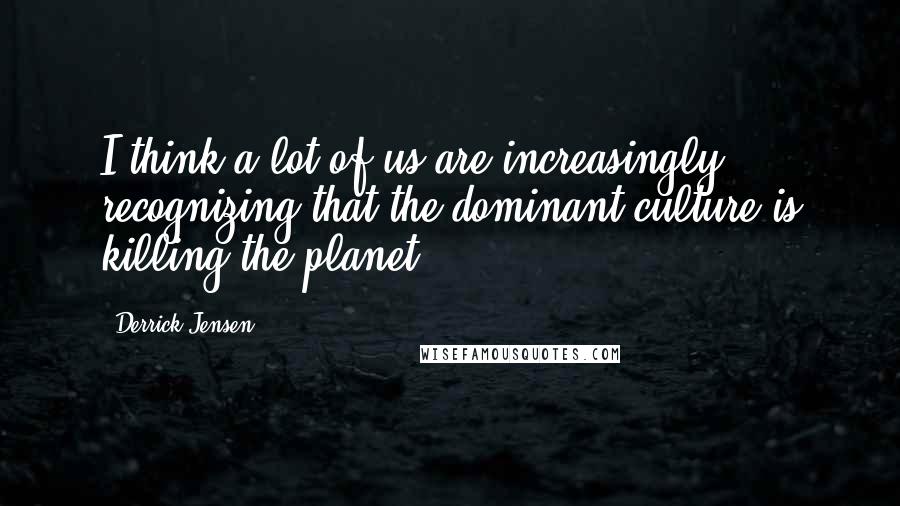 Derrick Jensen Quotes: I think a lot of us are increasingly recognizing that the dominant culture is killing the planet.