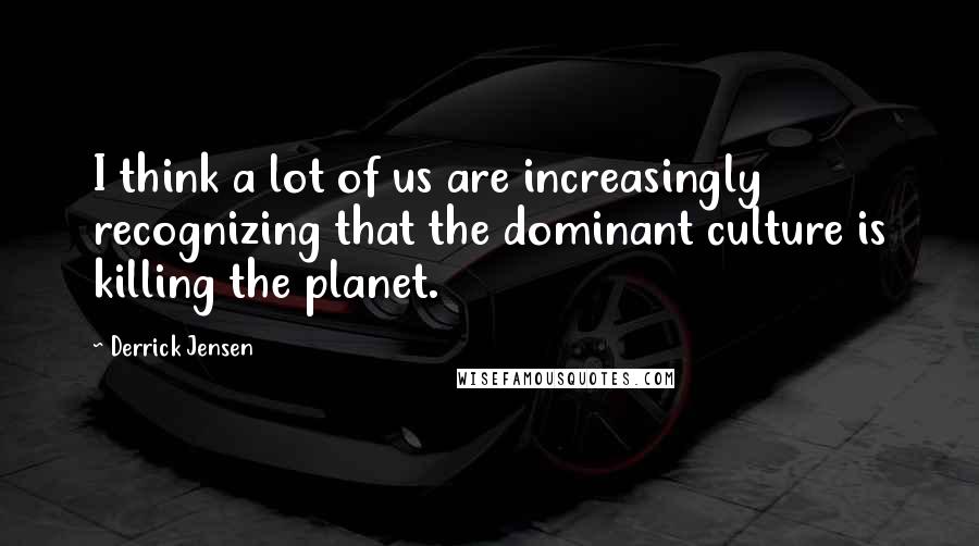 Derrick Jensen Quotes: I think a lot of us are increasingly recognizing that the dominant culture is killing the planet.