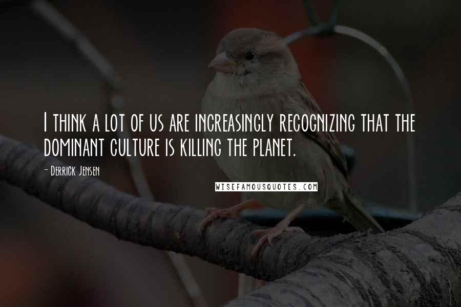 Derrick Jensen Quotes: I think a lot of us are increasingly recognizing that the dominant culture is killing the planet.