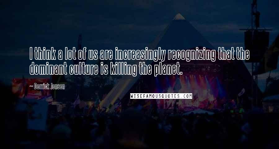 Derrick Jensen Quotes: I think a lot of us are increasingly recognizing that the dominant culture is killing the planet.