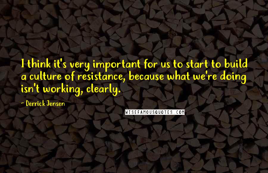 Derrick Jensen Quotes: I think it's very important for us to start to build a culture of resistance, because what we're doing isn't working, clearly.
