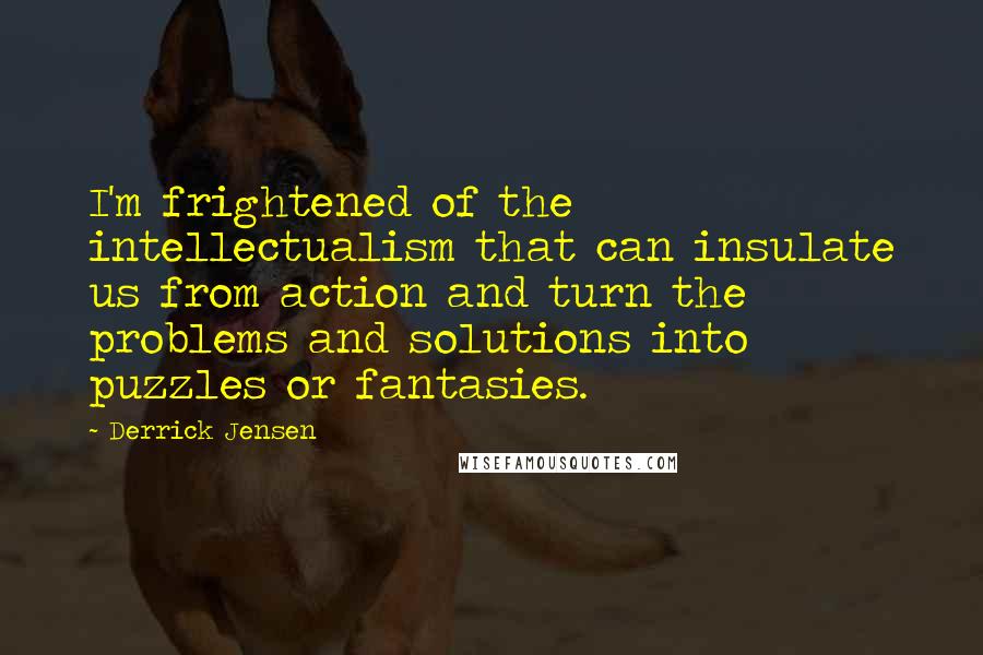 Derrick Jensen Quotes: I'm frightened of the intellectualism that can insulate us from action and turn the problems and solutions into puzzles or fantasies.