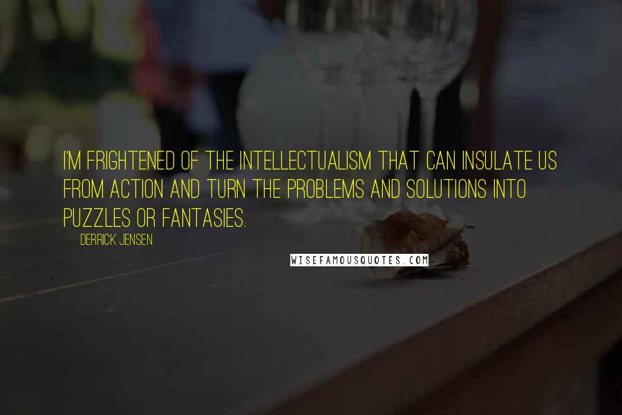Derrick Jensen Quotes: I'm frightened of the intellectualism that can insulate us from action and turn the problems and solutions into puzzles or fantasies.