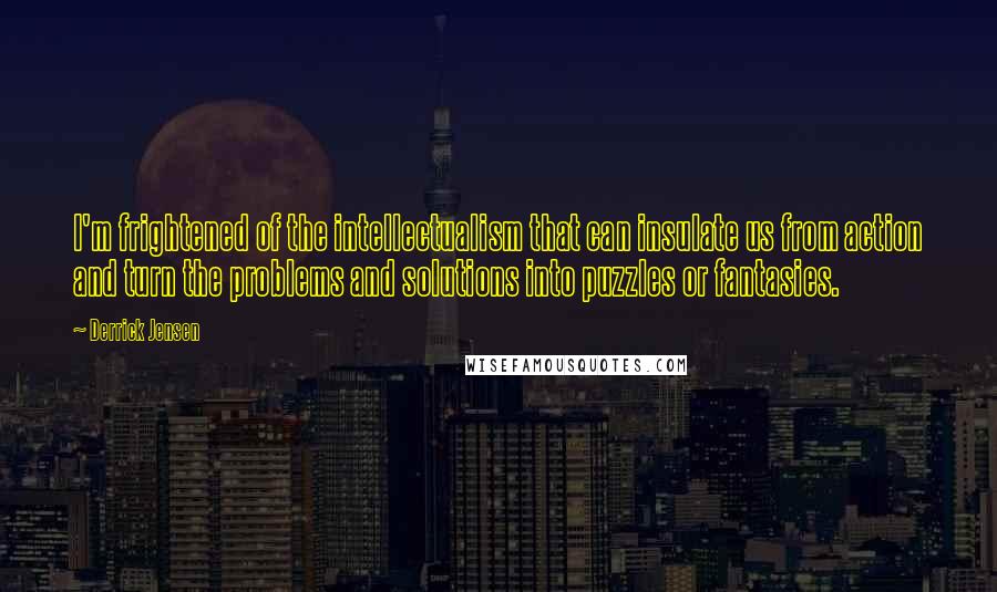 Derrick Jensen Quotes: I'm frightened of the intellectualism that can insulate us from action and turn the problems and solutions into puzzles or fantasies.