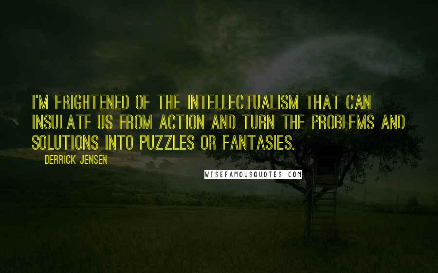 Derrick Jensen Quotes: I'm frightened of the intellectualism that can insulate us from action and turn the problems and solutions into puzzles or fantasies.