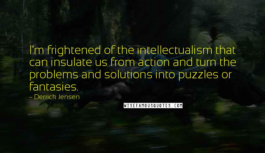 Derrick Jensen Quotes: I'm frightened of the intellectualism that can insulate us from action and turn the problems and solutions into puzzles or fantasies.