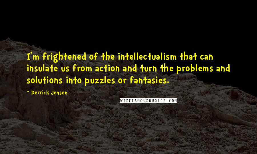 Derrick Jensen Quotes: I'm frightened of the intellectualism that can insulate us from action and turn the problems and solutions into puzzles or fantasies.