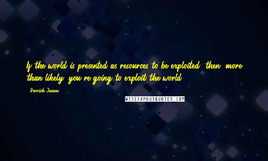 Derrick Jensen Quotes: If the world is presented as resources to be exploited, then, more than likely, you're going to exploit the world.