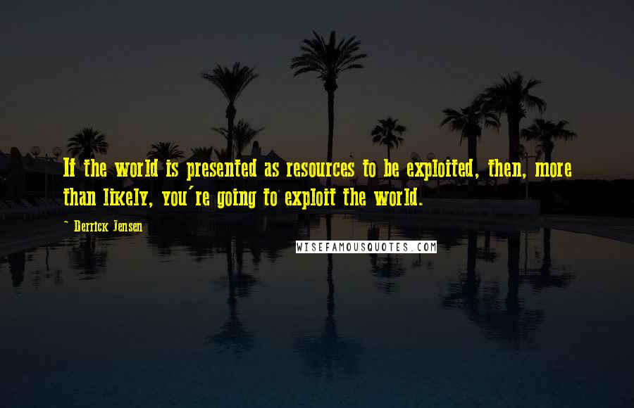 Derrick Jensen Quotes: If the world is presented as resources to be exploited, then, more than likely, you're going to exploit the world.