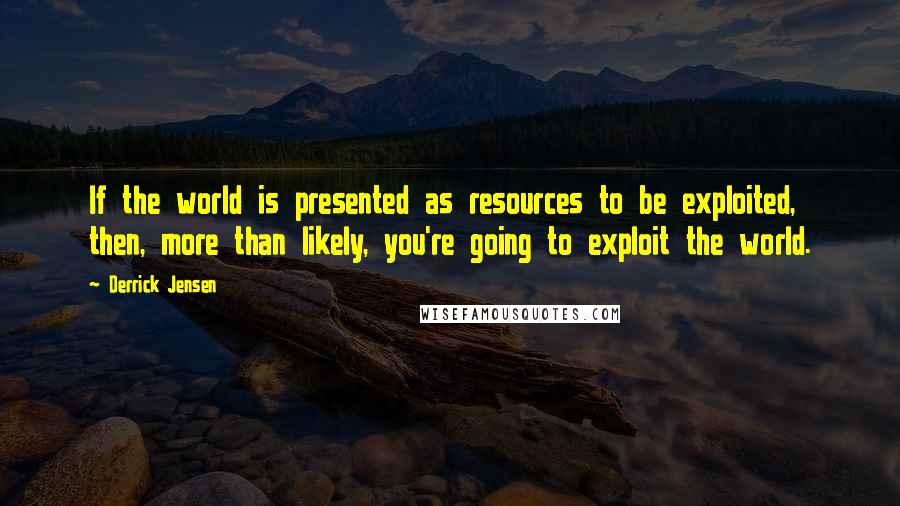 Derrick Jensen Quotes: If the world is presented as resources to be exploited, then, more than likely, you're going to exploit the world.
