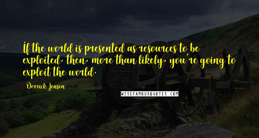 Derrick Jensen Quotes: If the world is presented as resources to be exploited, then, more than likely, you're going to exploit the world.