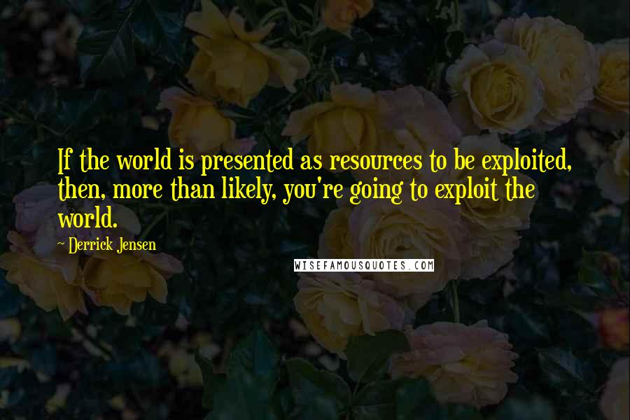 Derrick Jensen Quotes: If the world is presented as resources to be exploited, then, more than likely, you're going to exploit the world.
