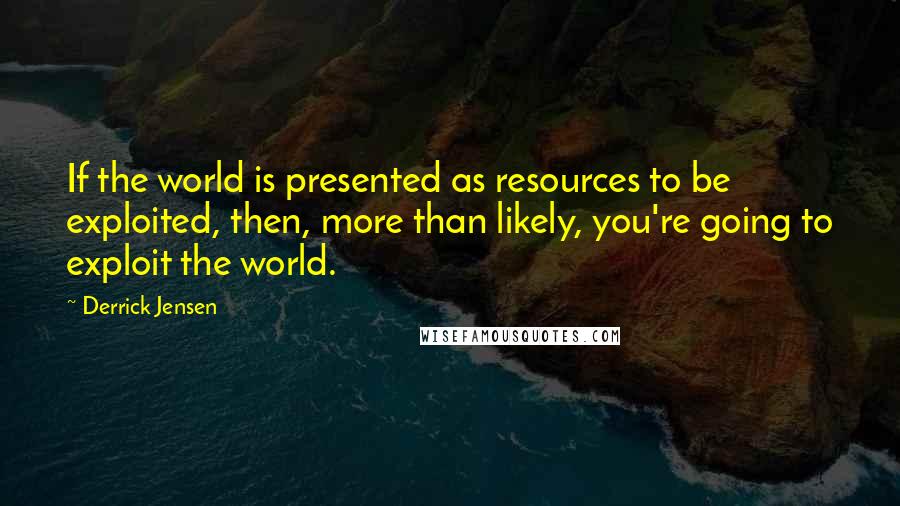 Derrick Jensen Quotes: If the world is presented as resources to be exploited, then, more than likely, you're going to exploit the world.