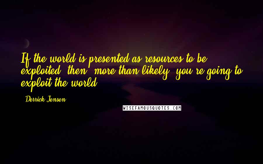 Derrick Jensen Quotes: If the world is presented as resources to be exploited, then, more than likely, you're going to exploit the world.