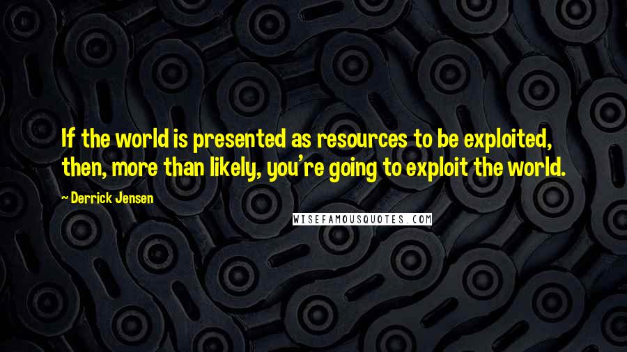 Derrick Jensen Quotes: If the world is presented as resources to be exploited, then, more than likely, you're going to exploit the world.