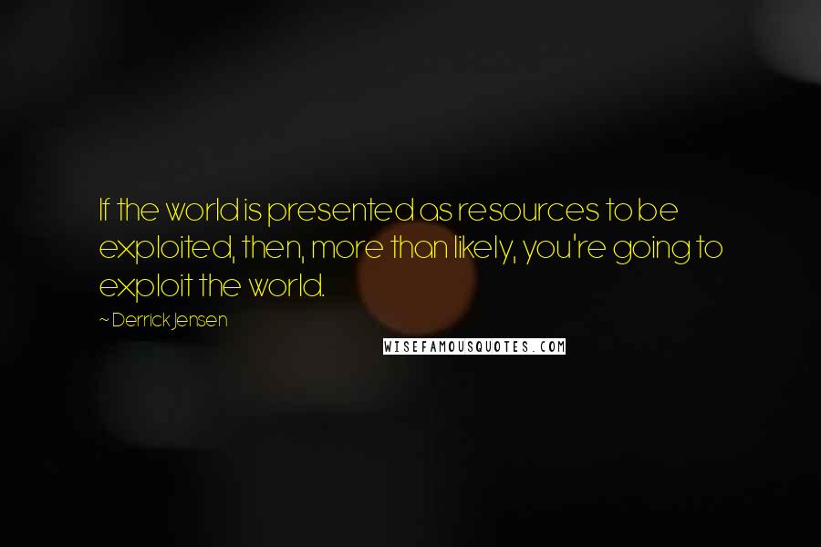 Derrick Jensen Quotes: If the world is presented as resources to be exploited, then, more than likely, you're going to exploit the world.