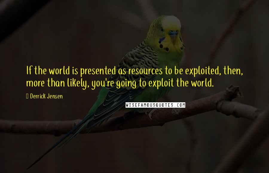Derrick Jensen Quotes: If the world is presented as resources to be exploited, then, more than likely, you're going to exploit the world.