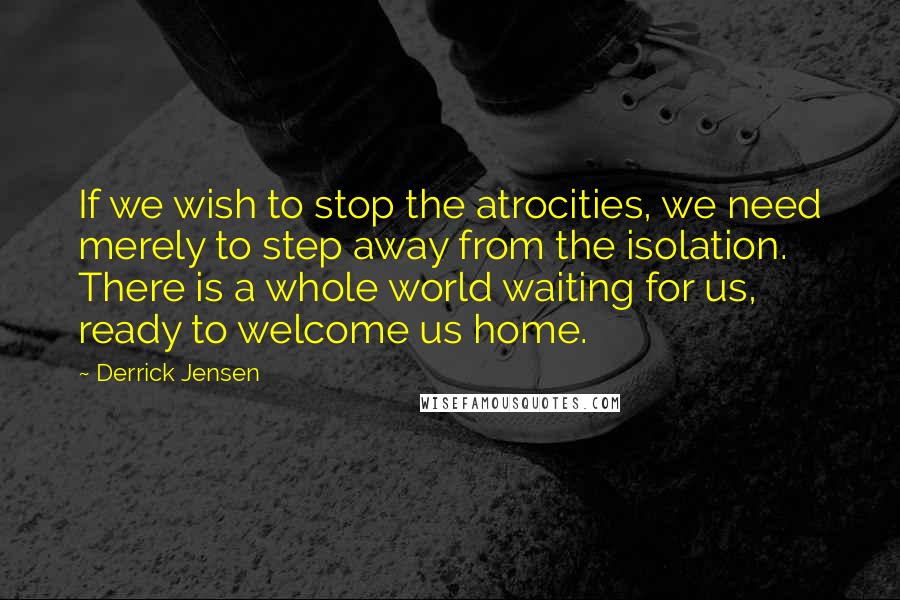 Derrick Jensen Quotes: If we wish to stop the atrocities, we need merely to step away from the isolation. There is a whole world waiting for us, ready to welcome us home.