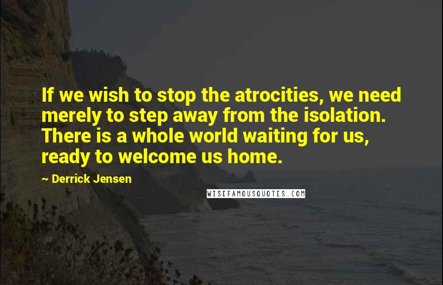 Derrick Jensen Quotes: If we wish to stop the atrocities, we need merely to step away from the isolation. There is a whole world waiting for us, ready to welcome us home.