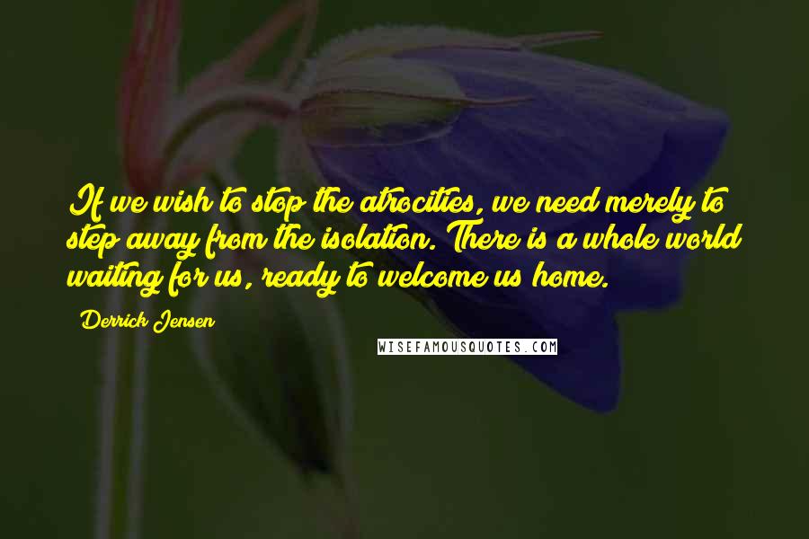 Derrick Jensen Quotes: If we wish to stop the atrocities, we need merely to step away from the isolation. There is a whole world waiting for us, ready to welcome us home.