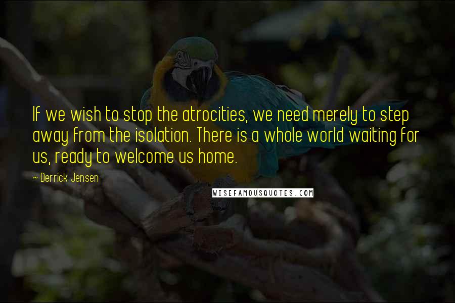 Derrick Jensen Quotes: If we wish to stop the atrocities, we need merely to step away from the isolation. There is a whole world waiting for us, ready to welcome us home.