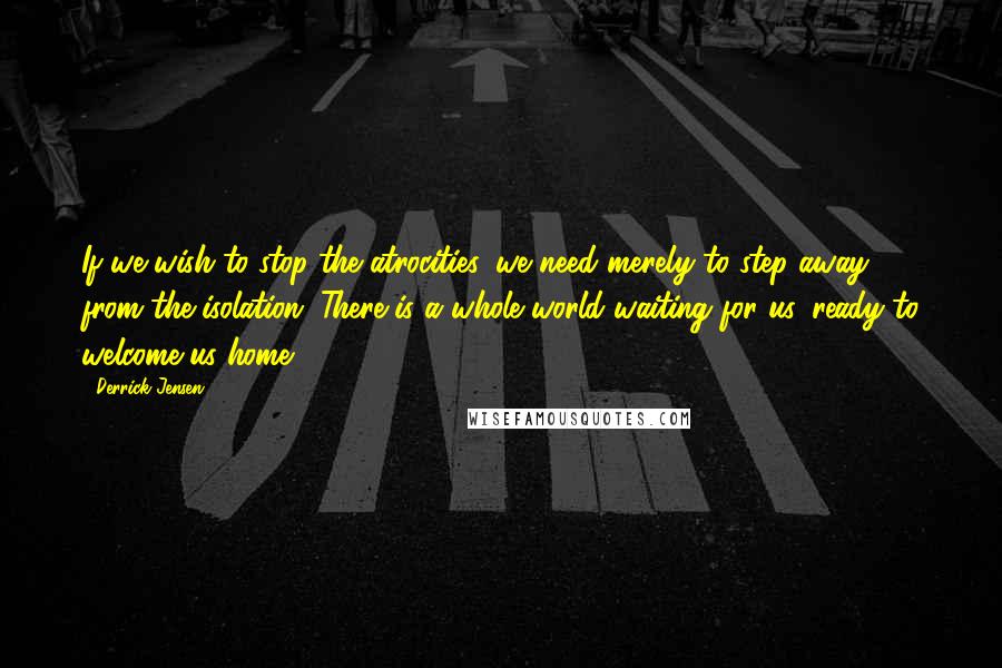 Derrick Jensen Quotes: If we wish to stop the atrocities, we need merely to step away from the isolation. There is a whole world waiting for us, ready to welcome us home.