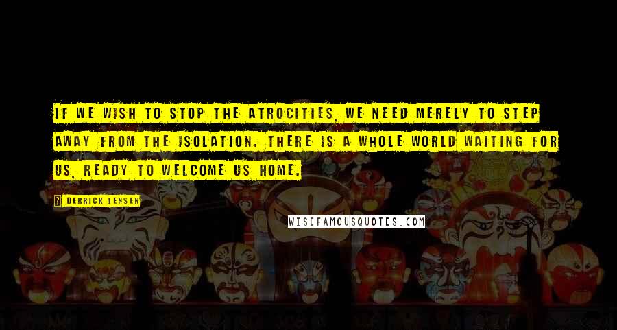 Derrick Jensen Quotes: If we wish to stop the atrocities, we need merely to step away from the isolation. There is a whole world waiting for us, ready to welcome us home.