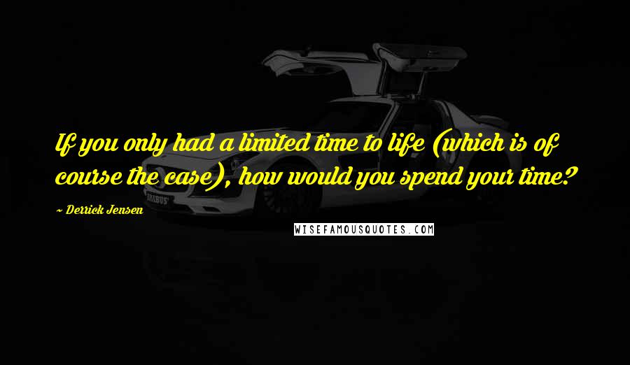 Derrick Jensen Quotes: If you only had a limited time to life (which is of course the case), how would you spend your time?