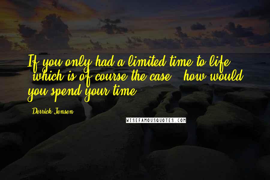 Derrick Jensen Quotes: If you only had a limited time to life (which is of course the case), how would you spend your time?