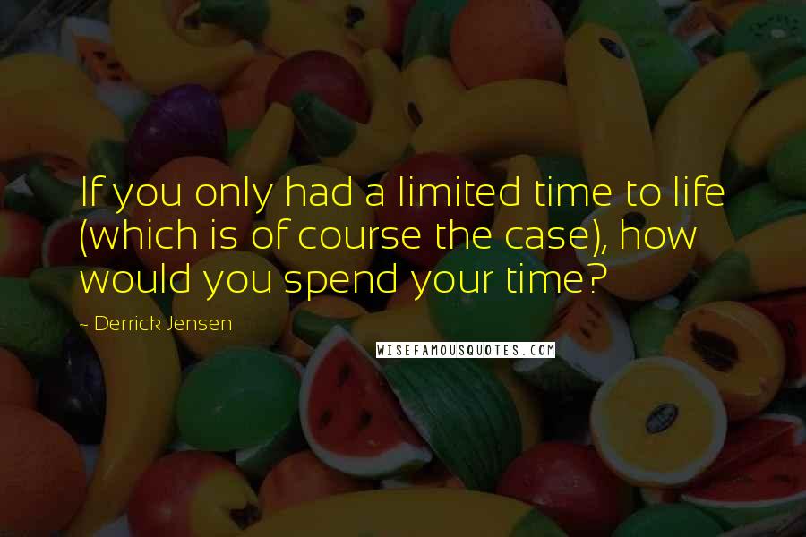 Derrick Jensen Quotes: If you only had a limited time to life (which is of course the case), how would you spend your time?