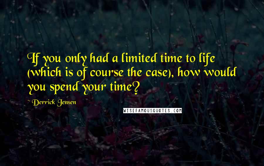 Derrick Jensen Quotes: If you only had a limited time to life (which is of course the case), how would you spend your time?