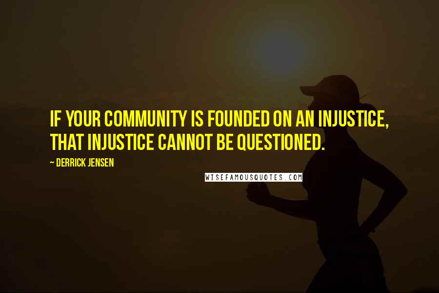 Derrick Jensen Quotes: If your community is founded on an injustice, that injustice cannot be questioned.