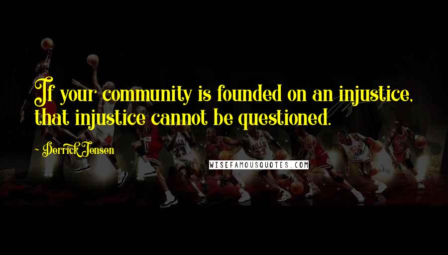 Derrick Jensen Quotes: If your community is founded on an injustice, that injustice cannot be questioned.