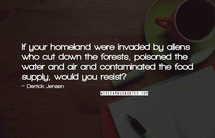 Derrick Jensen Quotes: If your homeland were invaded by aliens who cut down the forests, poisoned the water and air and contaminated the food supply, would you resist?