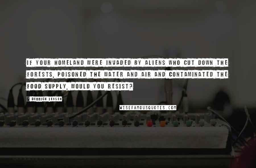 Derrick Jensen Quotes: If your homeland were invaded by aliens who cut down the forests, poisoned the water and air and contaminated the food supply, would you resist?