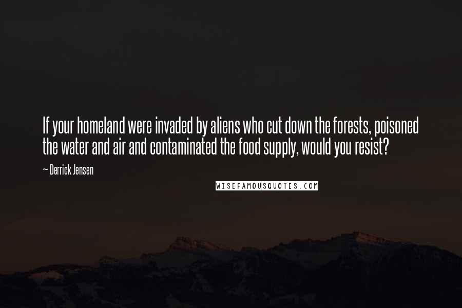 Derrick Jensen Quotes: If your homeland were invaded by aliens who cut down the forests, poisoned the water and air and contaminated the food supply, would you resist?