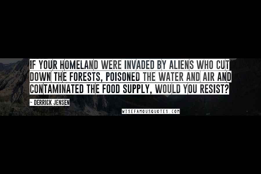 Derrick Jensen Quotes: If your homeland were invaded by aliens who cut down the forests, poisoned the water and air and contaminated the food supply, would you resist?