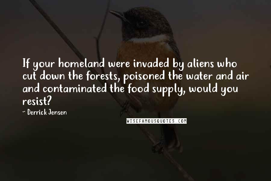 Derrick Jensen Quotes: If your homeland were invaded by aliens who cut down the forests, poisoned the water and air and contaminated the food supply, would you resist?