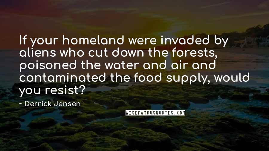 Derrick Jensen Quotes: If your homeland were invaded by aliens who cut down the forests, poisoned the water and air and contaminated the food supply, would you resist?