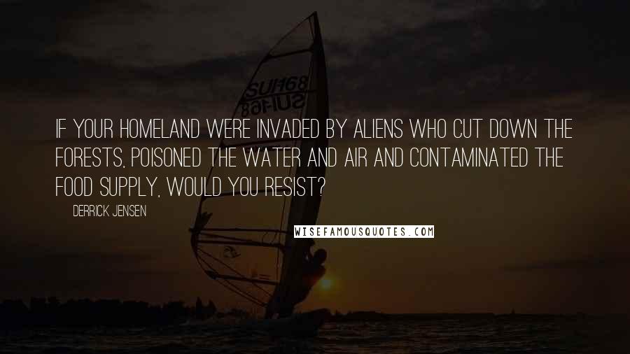 Derrick Jensen Quotes: If your homeland were invaded by aliens who cut down the forests, poisoned the water and air and contaminated the food supply, would you resist?