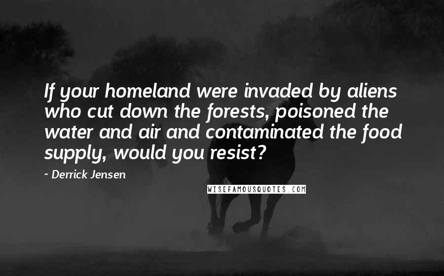Derrick Jensen Quotes: If your homeland were invaded by aliens who cut down the forests, poisoned the water and air and contaminated the food supply, would you resist?