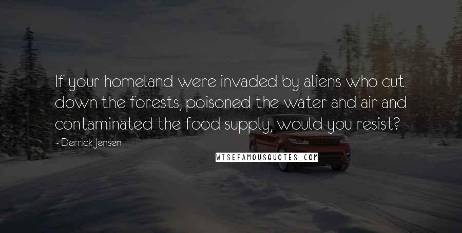 Derrick Jensen Quotes: If your homeland were invaded by aliens who cut down the forests, poisoned the water and air and contaminated the food supply, would you resist?