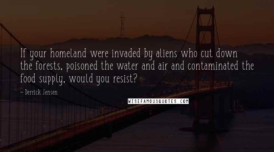 Derrick Jensen Quotes: If your homeland were invaded by aliens who cut down the forests, poisoned the water and air and contaminated the food supply, would you resist?