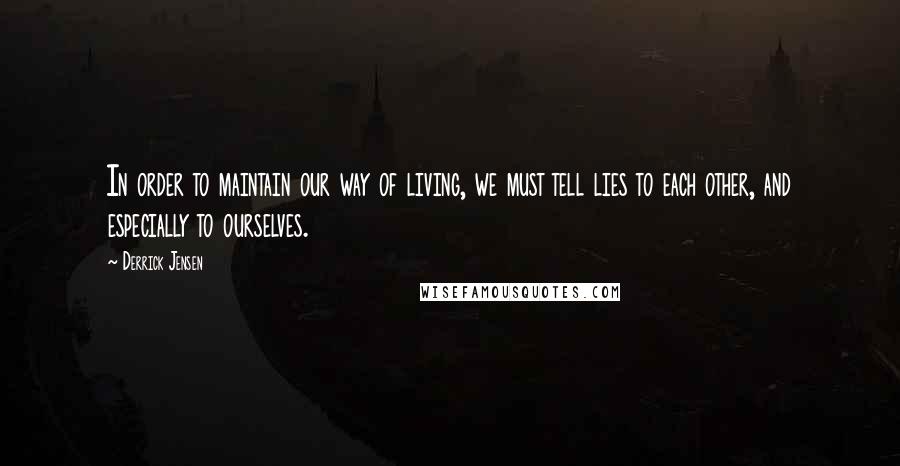 Derrick Jensen Quotes: In order to maintain our way of living, we must tell lies to each other, and especially to ourselves.