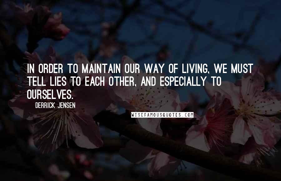 Derrick Jensen Quotes: In order to maintain our way of living, we must tell lies to each other, and especially to ourselves.