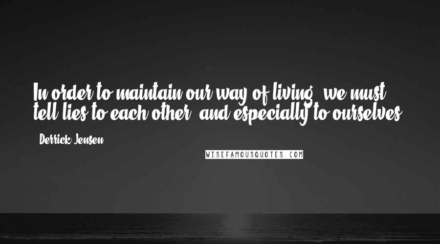 Derrick Jensen Quotes: In order to maintain our way of living, we must tell lies to each other, and especially to ourselves.