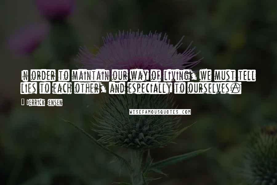 Derrick Jensen Quotes: In order to maintain our way of living, we must tell lies to each other, and especially to ourselves.