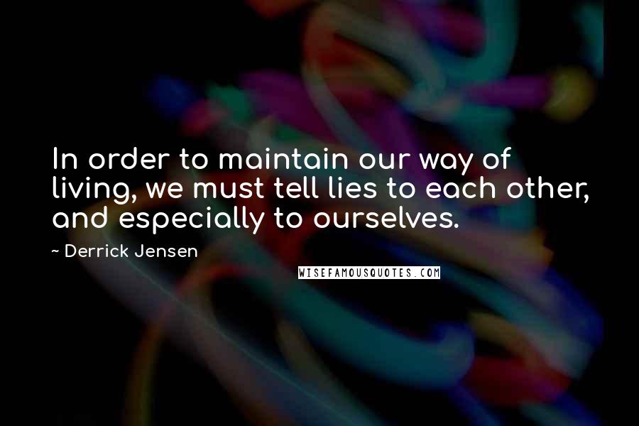 Derrick Jensen Quotes: In order to maintain our way of living, we must tell lies to each other, and especially to ourselves.